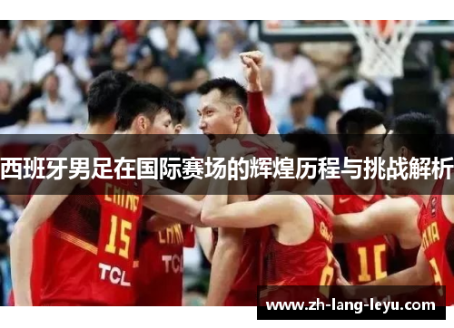 西班牙男足在国际赛场的辉煌历程与挑战解析