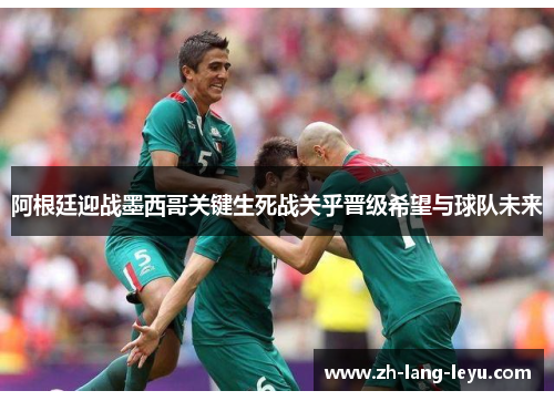 阿根廷迎战墨西哥关键生死战关乎晋级希望与球队未来