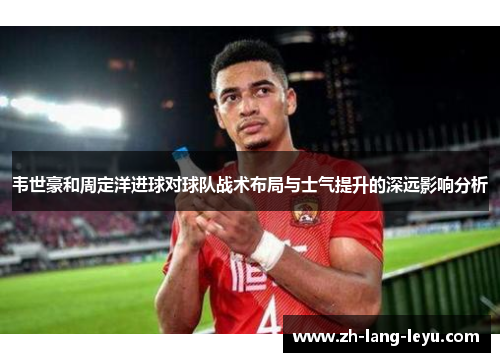 韦世豪和周定洋进球对球队战术布局与士气提升的深远影响分析