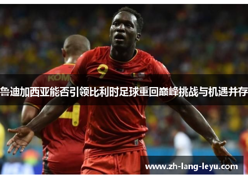 鲁迪加西亚能否引领比利时足球重回巅峰挑战与机遇并存