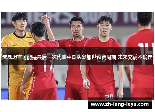 武磊坦言可能是最后一次代表中国队参加世预赛周期 未来充满不确定