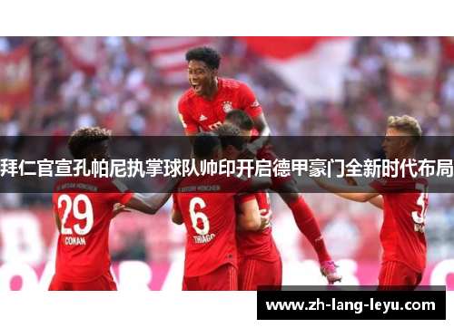 拜仁官宣孔帕尼执掌球队帅印开启德甲豪门全新时代布局